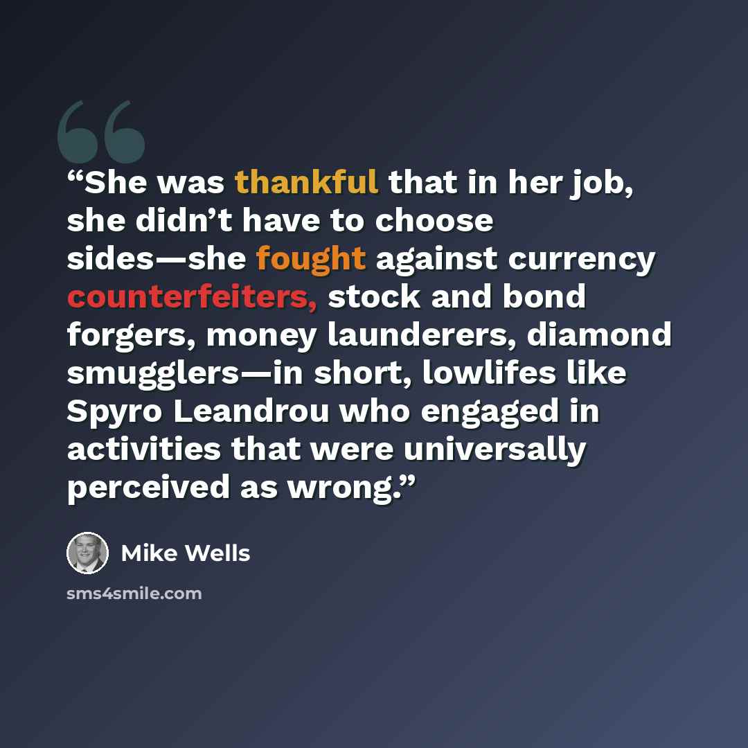 “She was thankful that in her job, she didn’t have to choose sides—she fought against currency counterfeiters, stock and bond forgers, money launderers, diamond smugglers—in short, lowlifes like Spyro Leandrou who engaged in activities that were universally perceived as wrong.” quote by Mike Wells
