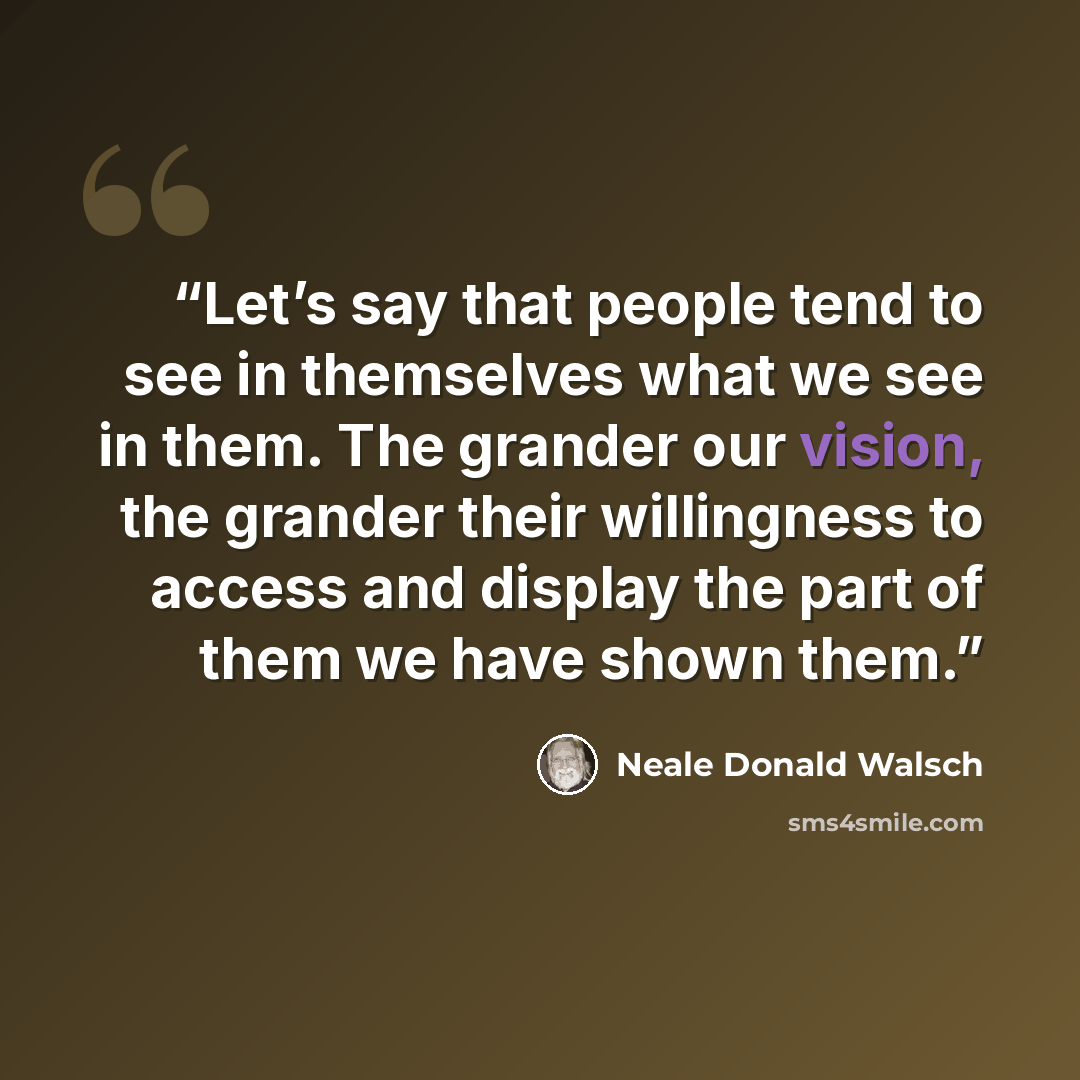 “Let’s say that people tend to see in themselves what we see in them. The grander our vision, the grander their willingness to access and display the part of them we have shown them.” quote by Neale Donald Walsch