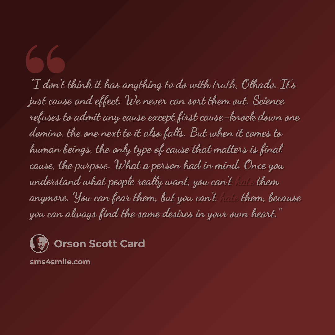 “I don't think it has anything to do with truth, Olhado. It's just cause and effect. We never can sort them out. Science refuses to admit any cause except first cause-knock down one domino, the one next to it also falls. But when it comes to human beings, the only type of cause that matters is…” quote by Orson Scott Card
