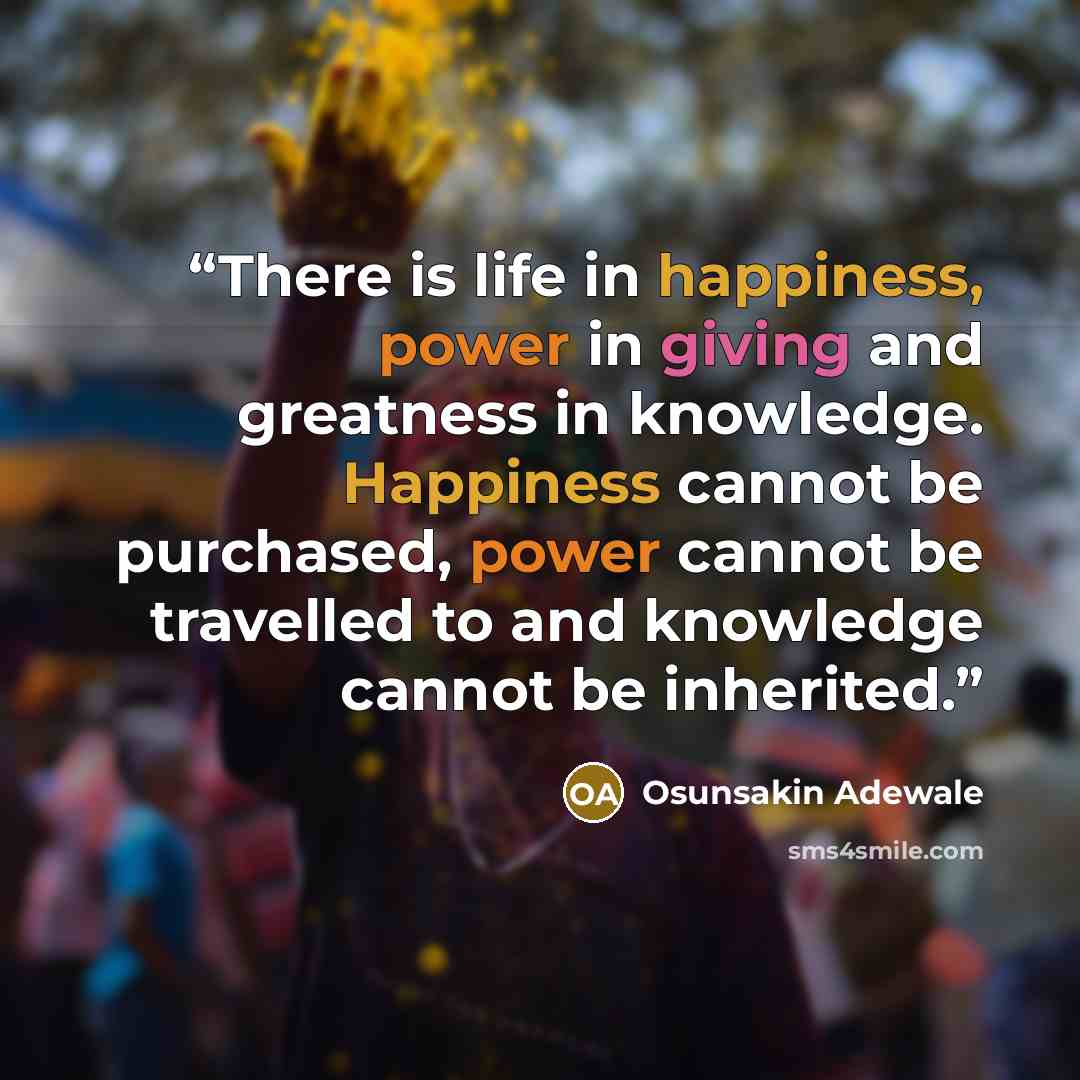 “There is life in happiness, power in giving and greatness in knowledge. Happiness cannot be purchased, power cannot be travelled to and knowledge cannot be inherited.” quote by Osunsakin Adewale