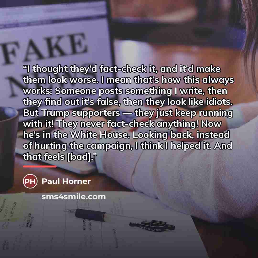 “I thought they’d fact-check it, and it’d make them look worse. I mean that’s how this always works: Someone posts something I write, then they find out it’s false, then they look like idiots. But Trump supporters — they just keep running with it! They never fact-check anything! Now he’s in the…” quote by Paul Horner