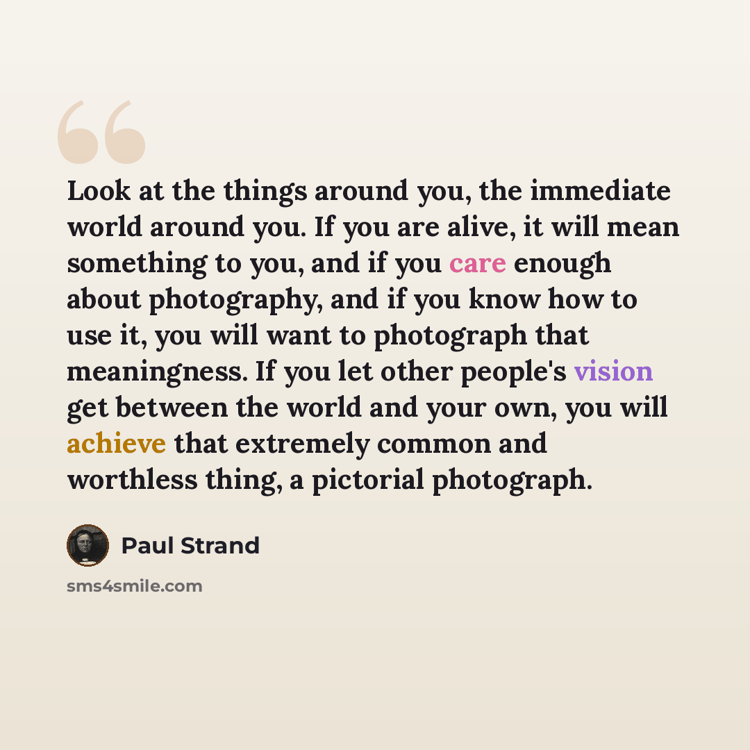 “Look at the things around you, the immediate world around you. If you are alive, it will mean something to you, and if you care enough about photography, and if you know how to use it, you will want to photograph that meaningness. If you let other people's vision get between the world and your…” quote by Paul Strand