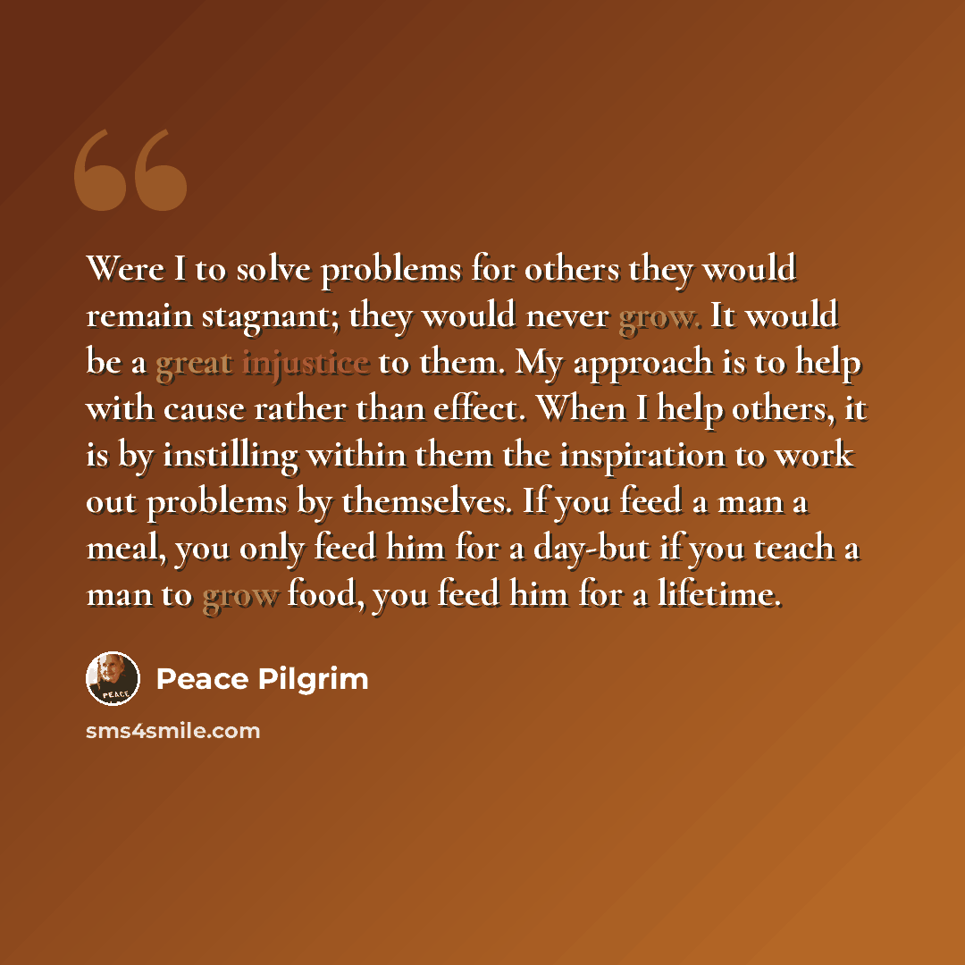 “Were I to solve problems for others they would remain stagnant; they would never grow. It would be a great injustice to them. My approach is to help with cause rather than effect. When I help others, it is by instilling within them the inspiration to work out problems by themselves. If you feed a…” quote by Peace Pilgrim
