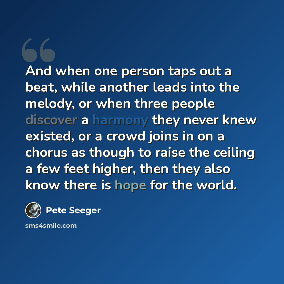 “And when one person taps out a beat, while another leads into the melody, or when three people discover a harmony they never knew existed, or a crowd joins in on a chorus as though to raise the ceiling a few feet higher, then they also know there is hope for the world.” quote by Pete Seeger