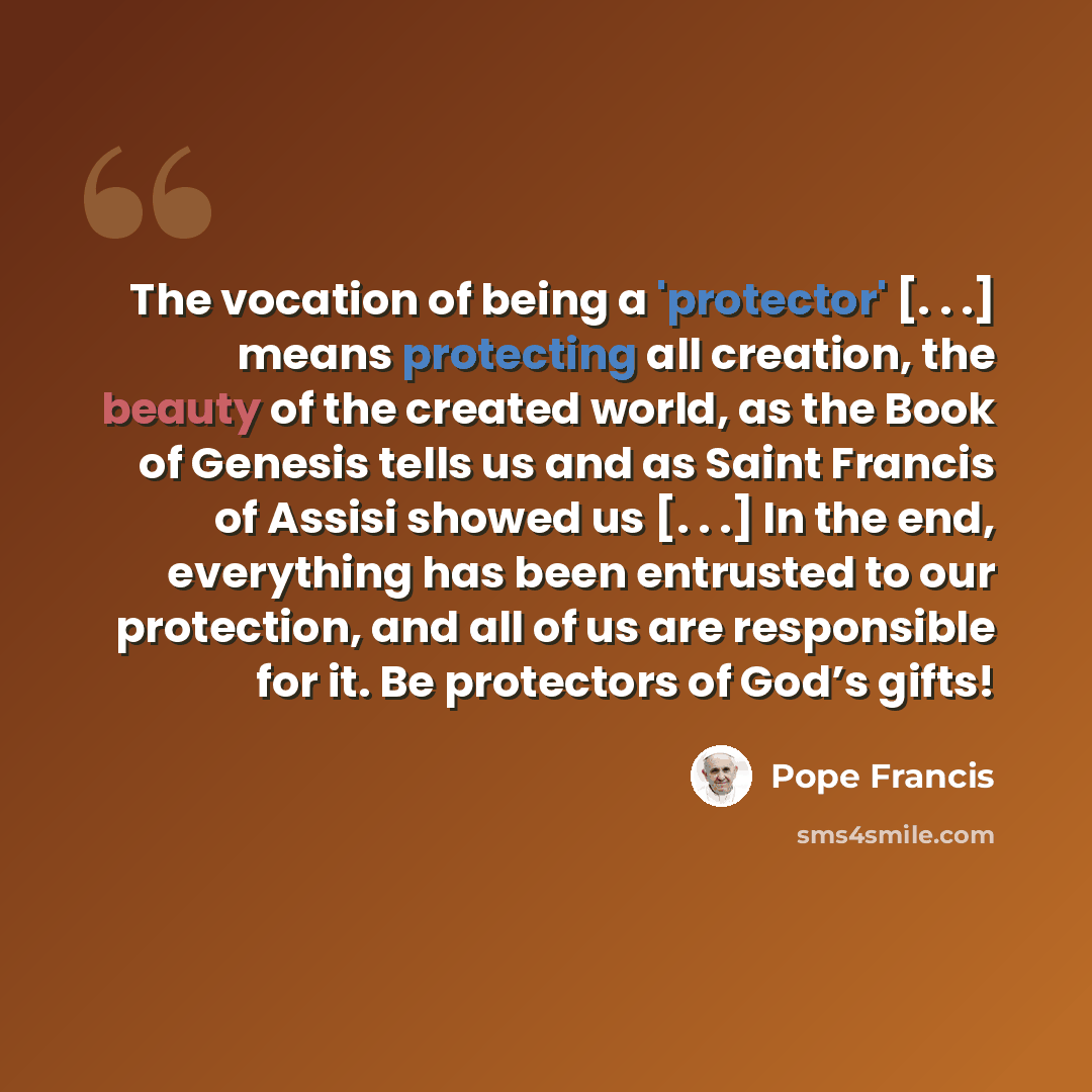 “The vocation of being a 'protector' [. . .] means protecting all creation, the beauty of the created world, as the Book of Genesis tells us and as Saint Francis of Assisi showed us [. . .] In the end, everything has been entrusted to our protection, and all of us are responsible for it. Be…” quote by Pope Francis