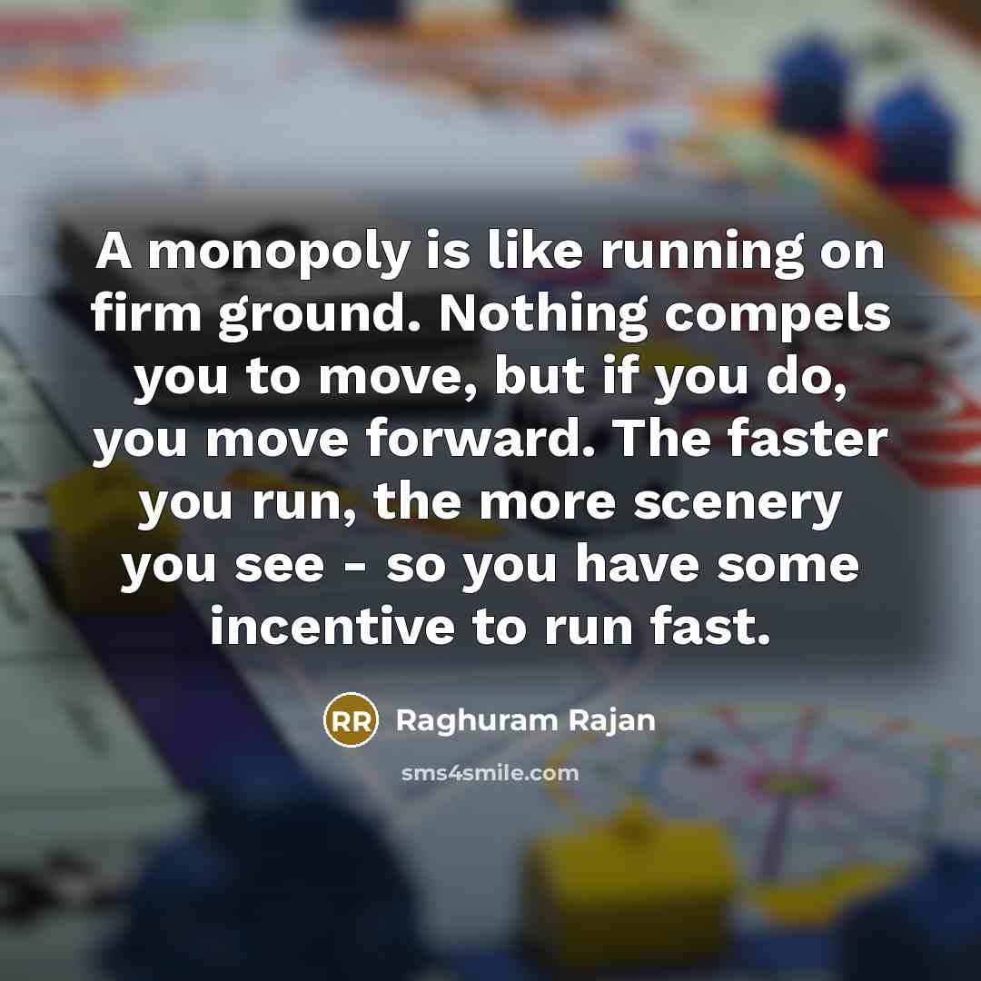 “A monopoly is like running on firm ground. Nothing compels you to move, but if you do, you move forward. The faster you run, the more scenery you see - so you have some incentive to run fast.” quote by Raghuram Rajan