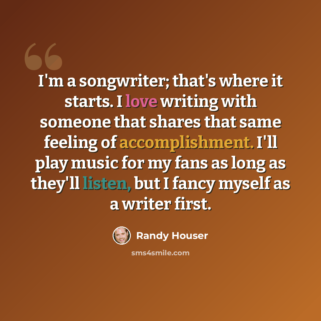 “I'm a songwriter; that's where it starts. I love writing with someone that shares that same feeling of accomplishment. I'll play music for my fans as long as they'll listen, but I fancy myself as a writer first.” quote by Randy Houser