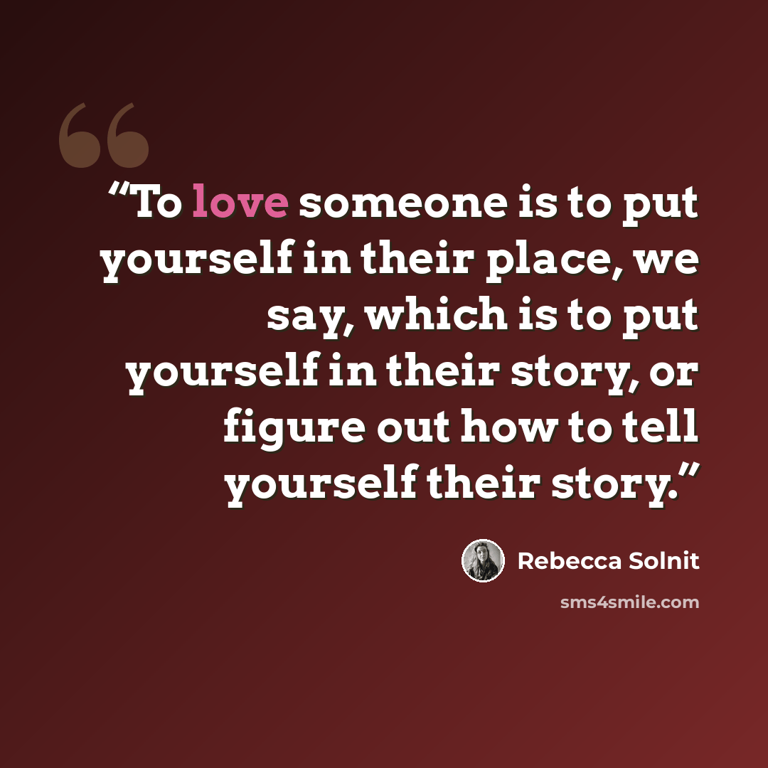 “To love someone is to put yourself in their place, we say, which is to put yourself in their story, or figure out how to tell yourself their story.” quote by Rebecca Solnit