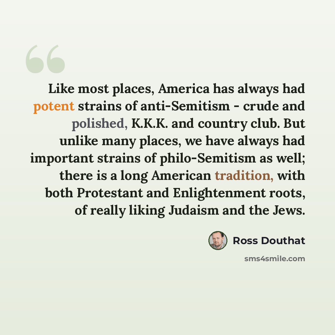 “Like most places, America has always had potent strains of anti-Semitism - crude and polished, K.K.K. and country club. But unlike many places, we have always had important strains of philo-Semitism as well; there is a long American tradition, with both Protestant and Enlightenment roots, of…” quote by Ross Douthat