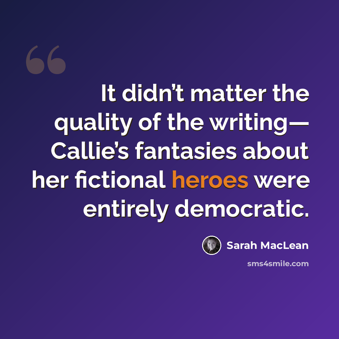 “It didn’t matter the quality of the writing— Callie’s fantasies about her fictional heroes were entirely democratic.” quote by Sarah MacLean