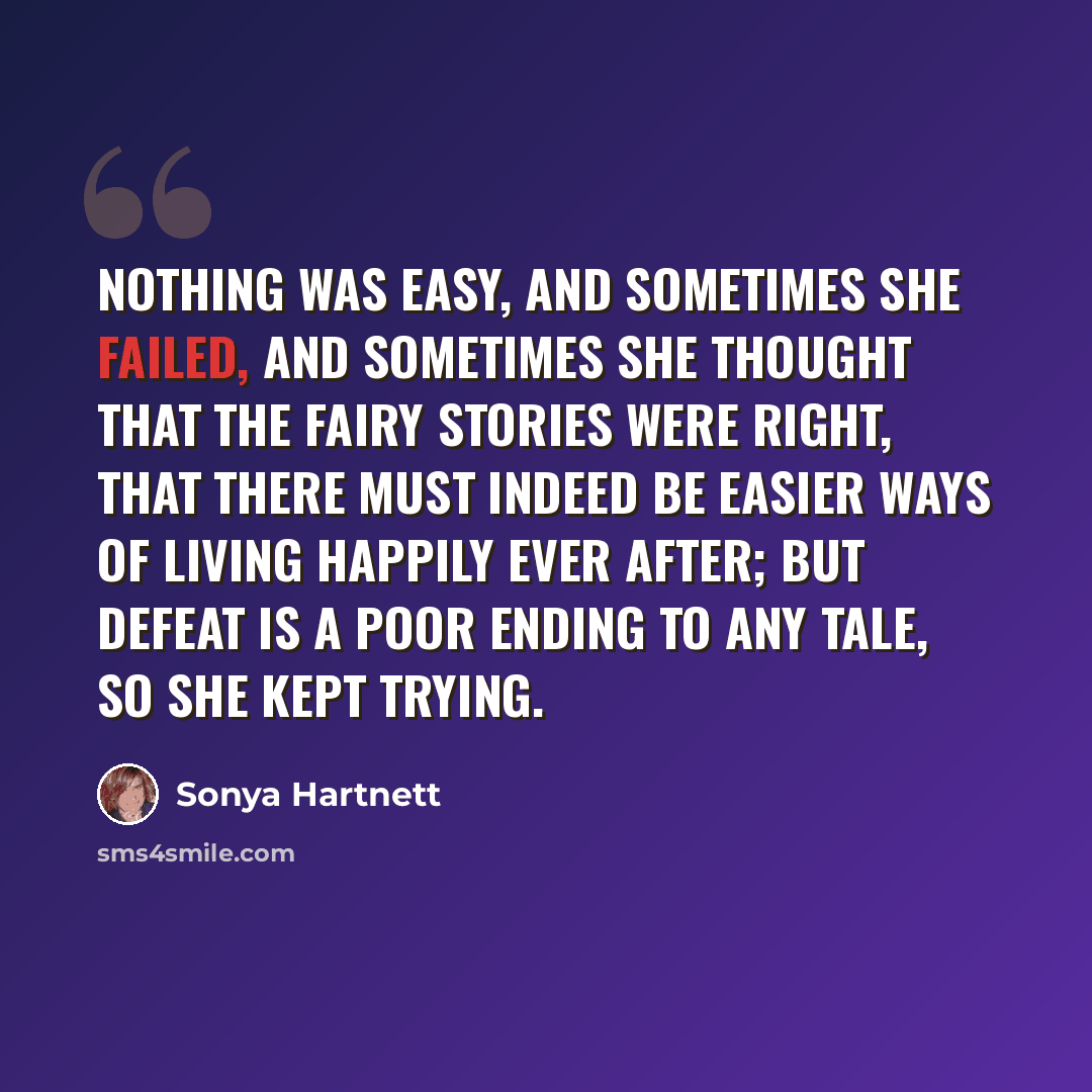 “Nothing was easy, and sometimes she failed, and sometimes she thought that the fairy stories were right, that there must indeed be easier ways of living happily ever after; but defeat is a poor ending to any tale, so she kept trying.” quote by Sonya Hartnett