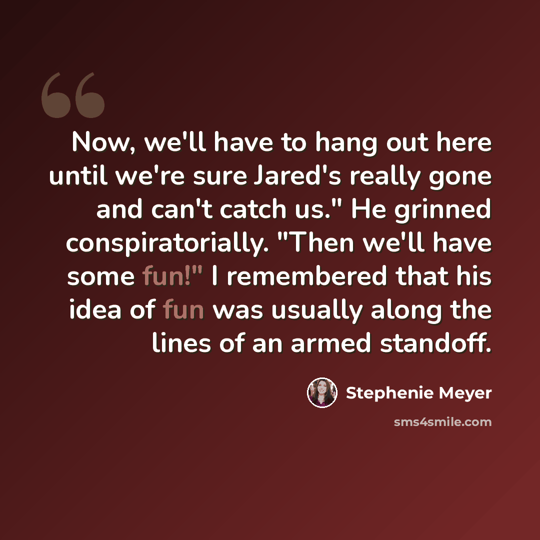 “Now, we'll have to hang out here until we're sure Jared's really gone and can't catch us." He grinned conspiratorially. "Then we'll have some fun!" I remembered that his idea of fun was usually along the lines of an armed standoff.” quote by Stephenie Meyer