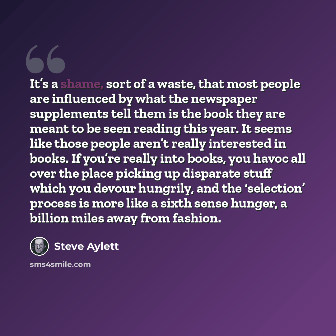 “It’s a shame, sort of a waste, that most people are influenced by what the newspaper supplements tell them is the book they are meant to be seen reading this year. It seems like those people aren’t really interested in books. If you’re really into books, you havoc all over the place picking up…” quote by Steve Aylett