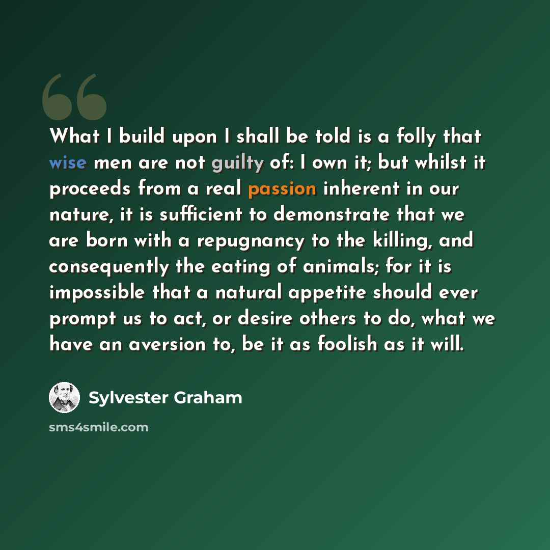 “What I build upon I shall be told is a folly that wise men are not guilty of: I own it; but whilst it proceeds from a real passion inherent in our nature, it is sufficient to demonstrate that we are born with a repugnancy to the killing, and consequently the eating of animals; for it is impossible…” quote by Sylvester Graham