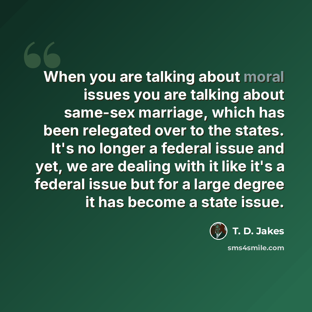“When you are talking about moral issues you are talking about same-sex marriage, which has been relegated over to the states. It's no longer a federal issue and yet, we are dealing with it like it's a federal issue but for a large degree it has become a state issue.” quote by T. D. Jakes