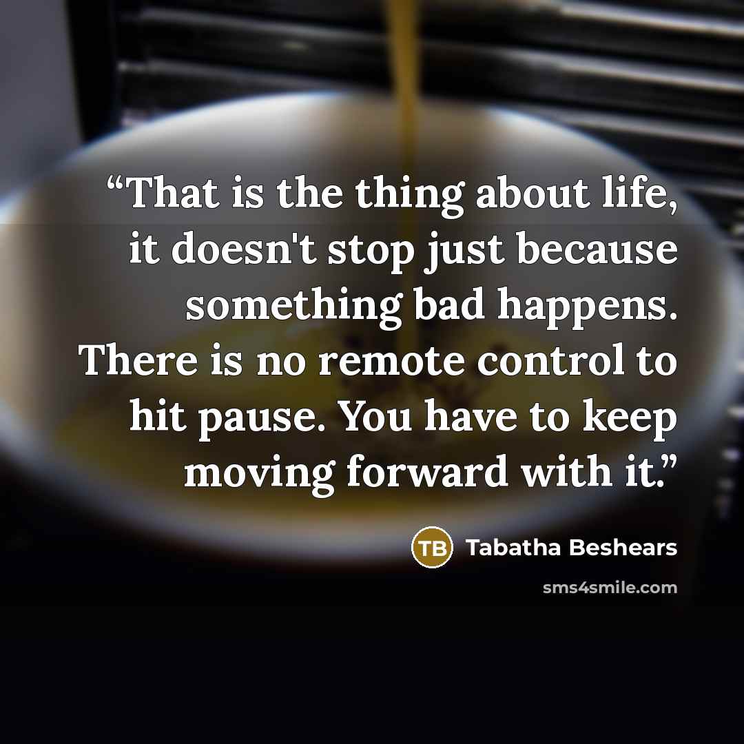 “That is the thing about life, it doesn't stop just because something bad happens. There is no remote control to hit pause. You have to keep moving forward with it.” quote by Tabatha Beshears