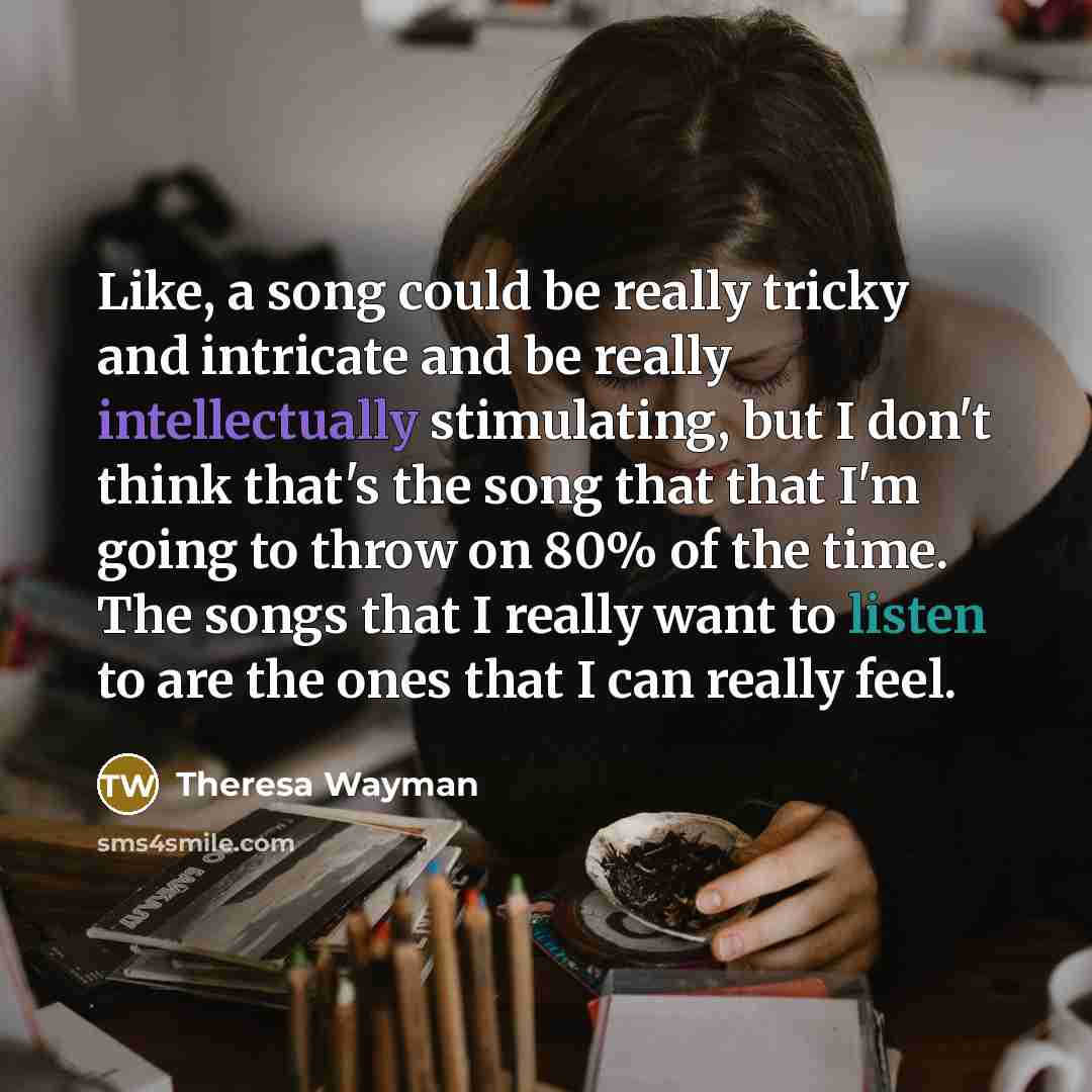 “Like, a song could be really tricky and intricate and be really intellectually stimulating, but I don't think that's the song that that I'm going to throw on 80% of the time. The songs that I really want to listen to are the ones that I can really feel.” quote by Theresa Wayman