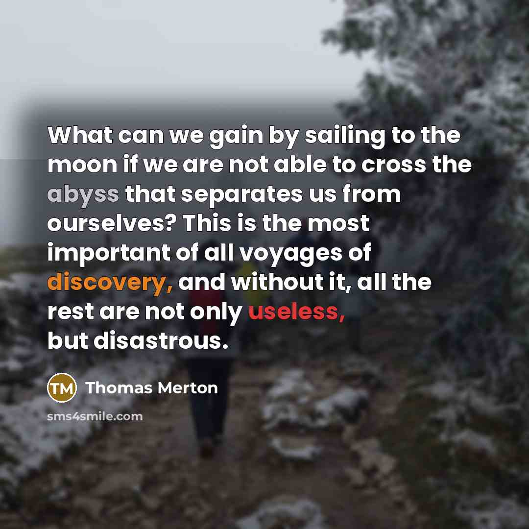 “What can we gain by sailing to the moon if we are not able to cross the abyss that separates us from ourselves? This is the most important of all voyages of discovery, and without it, all the rest are not only useless, but disastrous.” quote by Thomas Merton