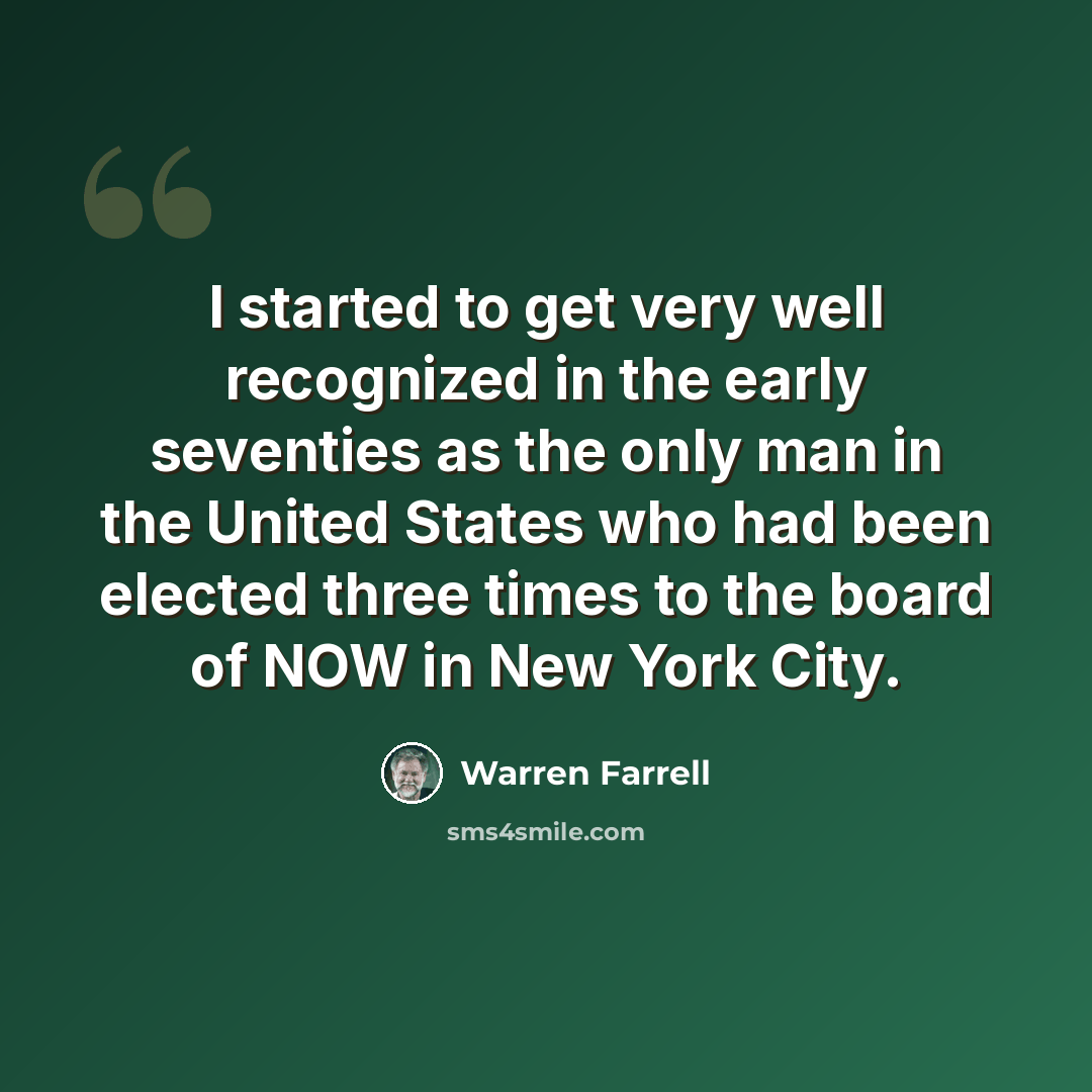 “I started to get very well recognized in the early seventies as the only man in the United States who had been elected three times to the board of NOW in New York City.” quote by Warren Farrell