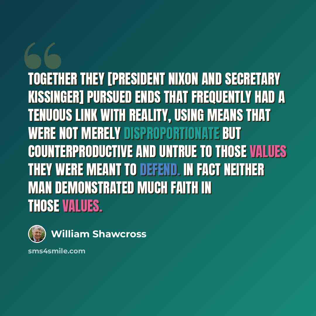 “Together they [President Nixon and Secretary Kissinger] pursued ends that frequently had a tenuous link with reality, using means that were not merely disproportionate but counterproductive and untrue to those values they were meant to defend. In fact neither man demonstrated much faith in those…” quote by William Shawcross