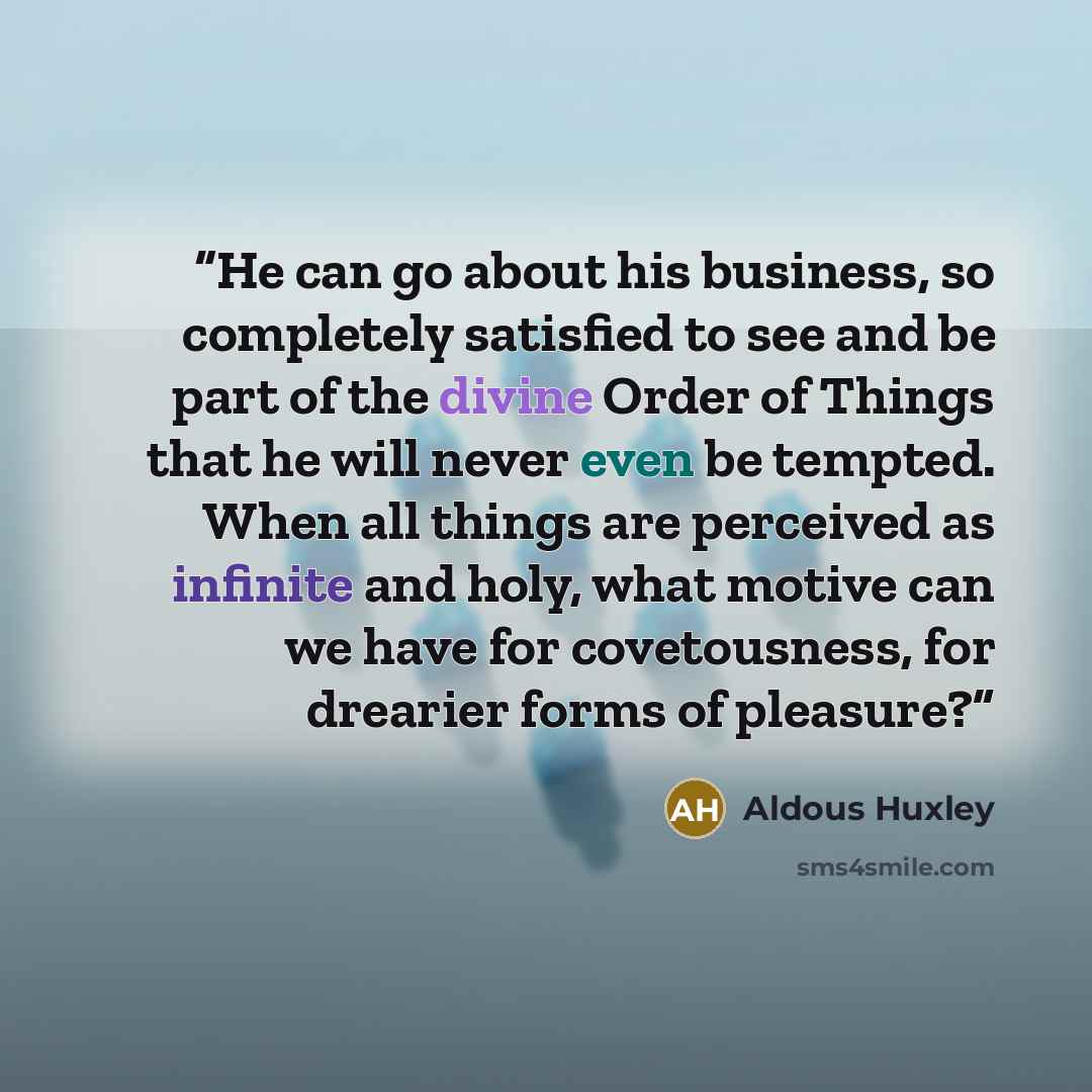 “He can go about his business, so completely satisfied to see and be part of the divine Order of Things that he will never even be tempted. When all things are perceived as infinite and holy, what motive can we have for covetousness, for drearier forms of pleasure?” quote by Aldous Huxley