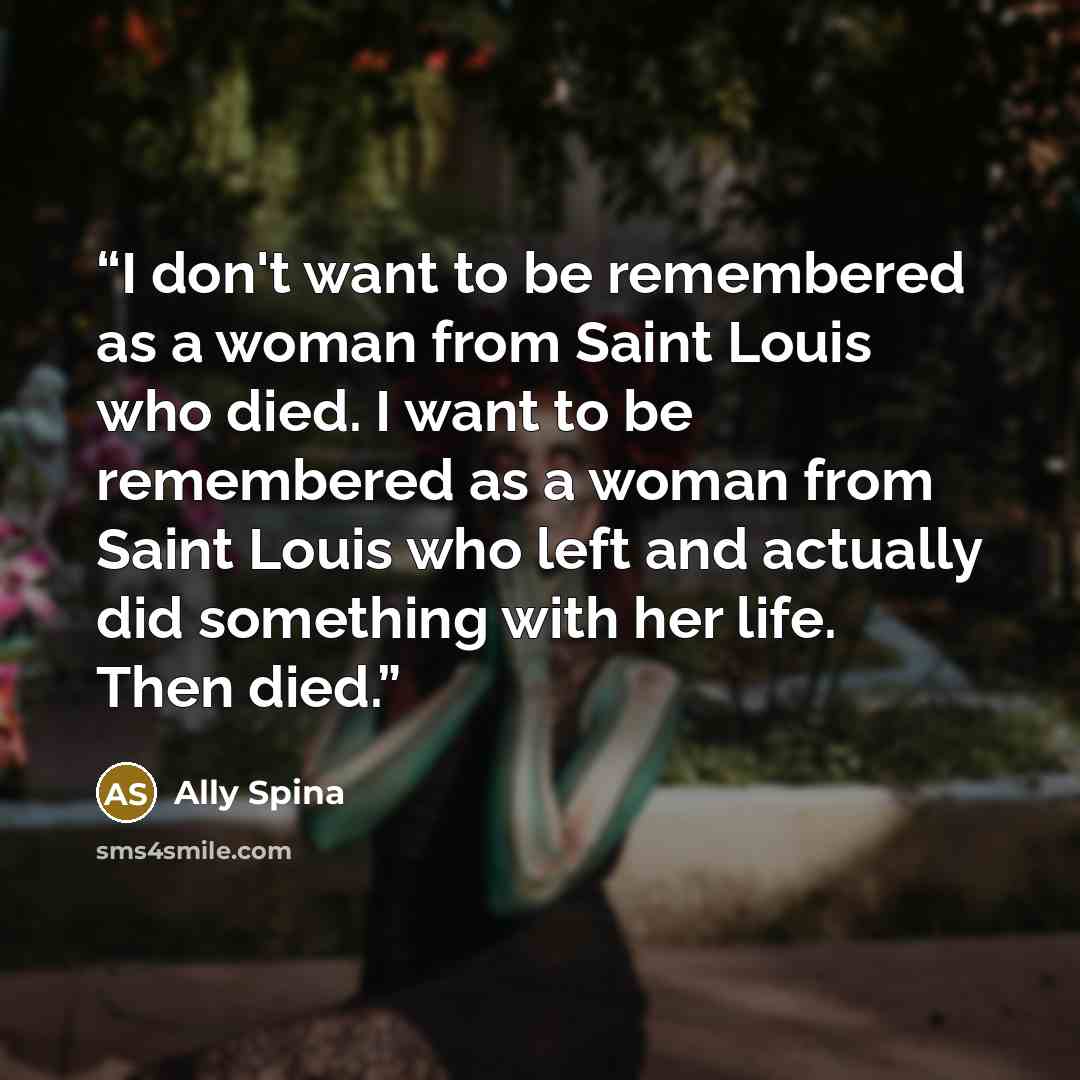 “I don't want to be remembered as a woman from Saint Louis who died. I want to be remembered as a woman from Saint Louis who left and actually did something with her life. Then died.” quote by Ally Spina