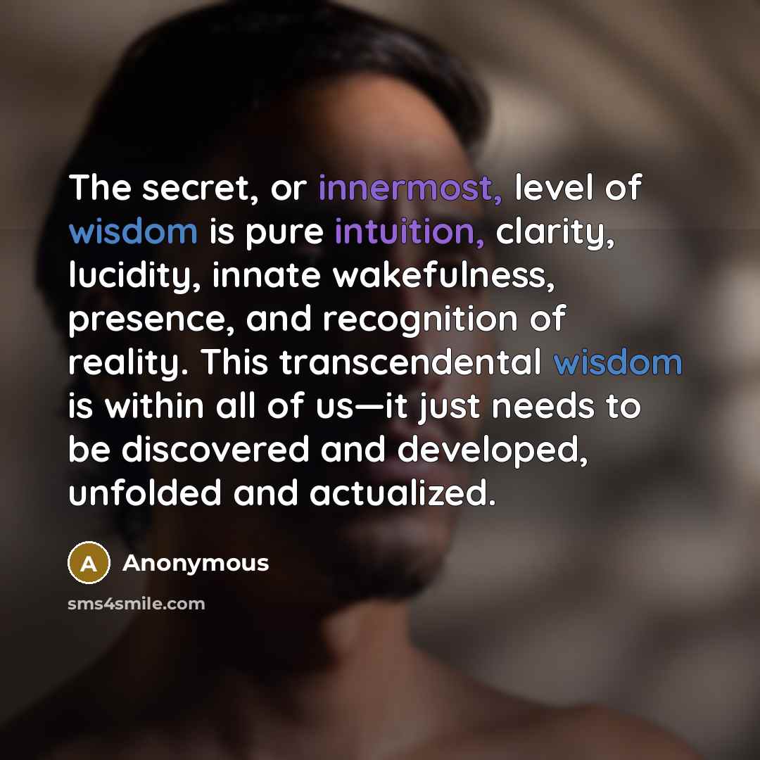 “The secret, or innermost, level of wisdom is pure intuition, clarity, lucidity, innate wakefulness, presence, and recognition of reality. This transcendental wisdom is within all of us—it just needs to be discovered and developed, unfolded and actualized.” quote by Anonymous