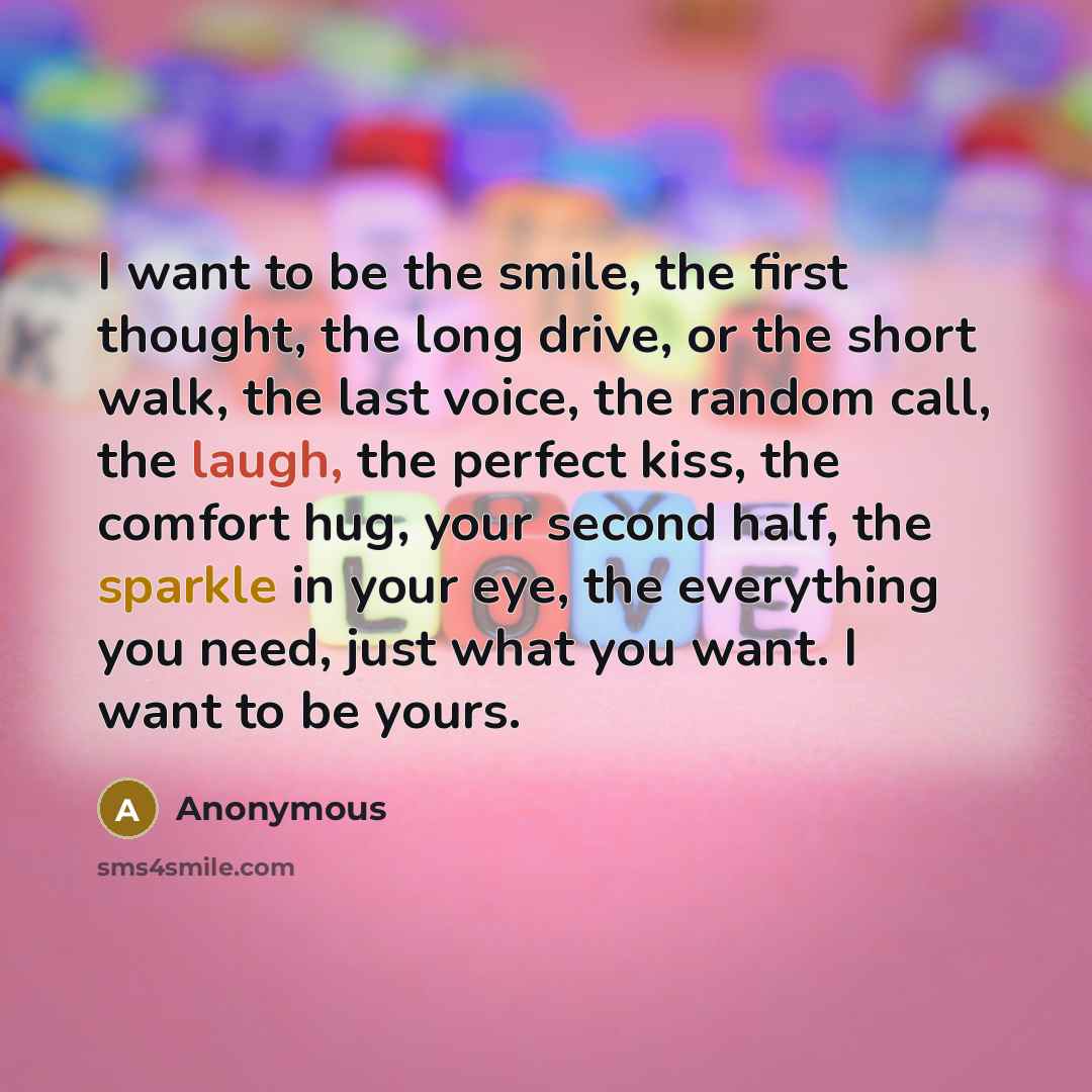 “I want to be the smile, the first thought, the long drive, or the short walk, the last voice, the random call, the laugh, the perfect kiss, the comfort hug, your second half, the sparkle in your eye, the everything you need, just what you want. I want to be yours.” quote by Anonymous