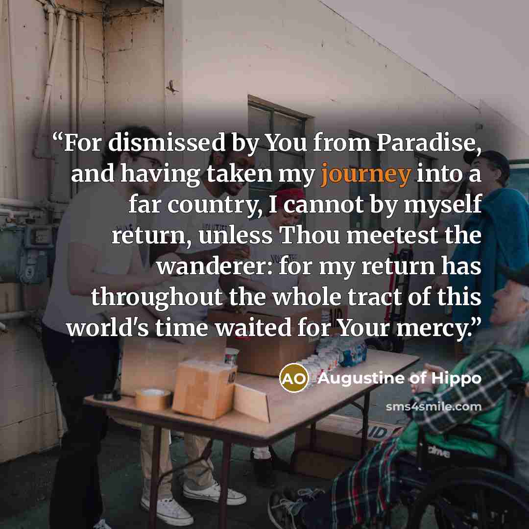 “For dismissed by You from Paradise, and having taken my journey into a far country, I cannot by myself return, unless Thou meetest the wanderer: for my return has throughout the whole tract of this world's time waited for Your mercy.” quote by Augustine of Hippo