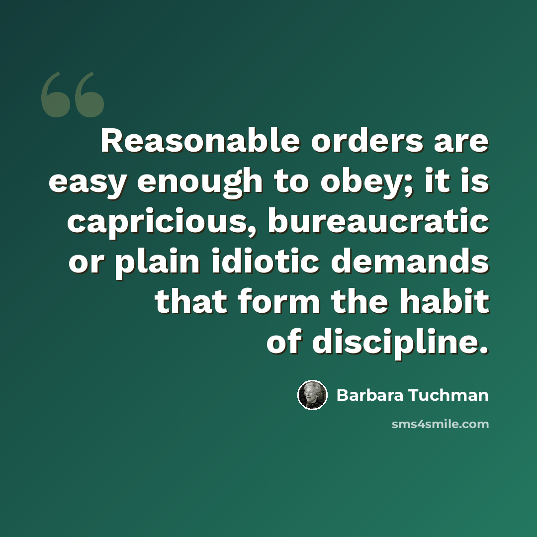 “Reasonable orders are easy enough to obey; it is capricious, bureaucratic or plain idiotic demands that form the habit of discipline.” quote by Barbara Tuchman