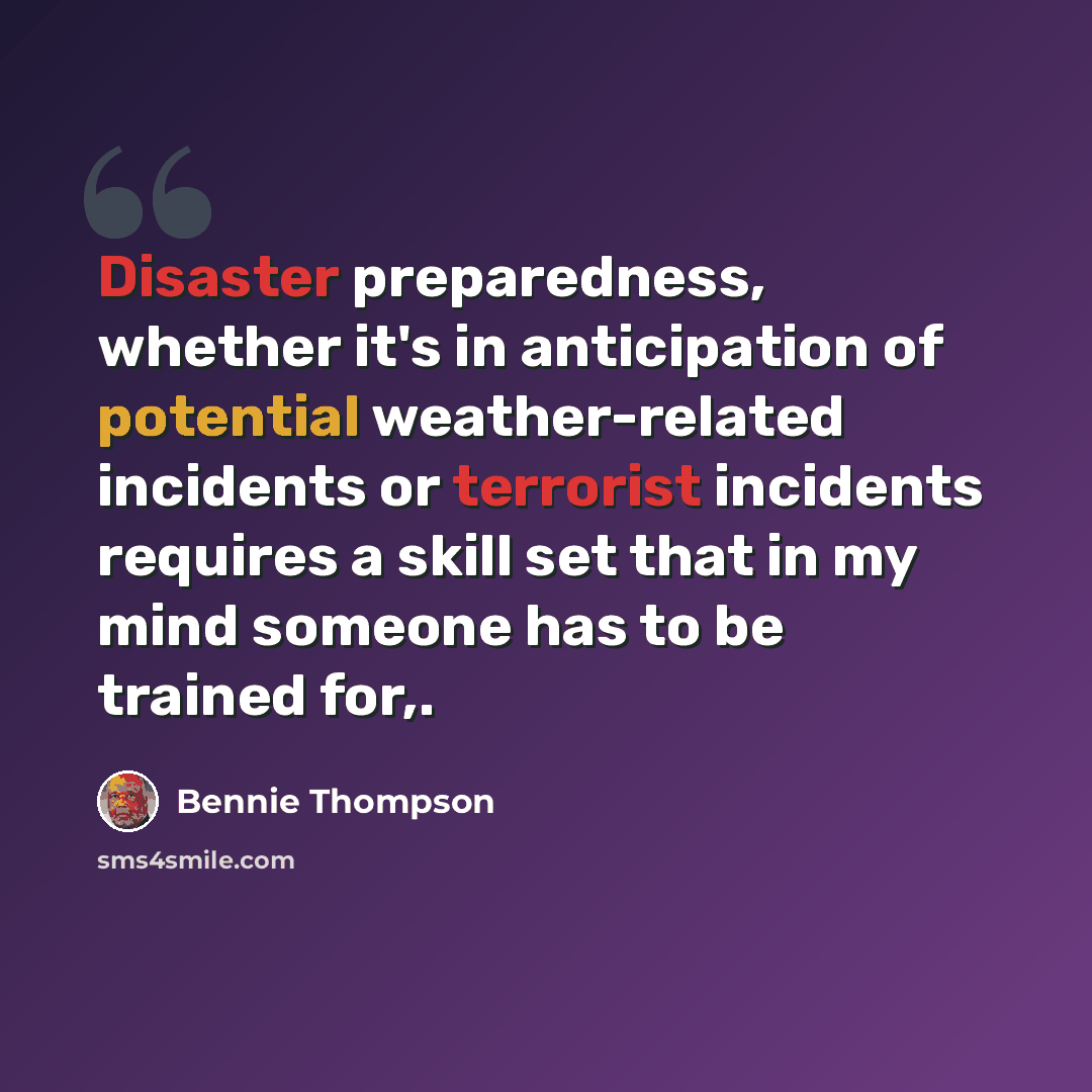 “Disaster preparedness, whether it's in anticipation of potential weather-related incidents or terrorist incidents requires a skill set that in my mind someone has to be trained for,.” quote by Bennie Thompson