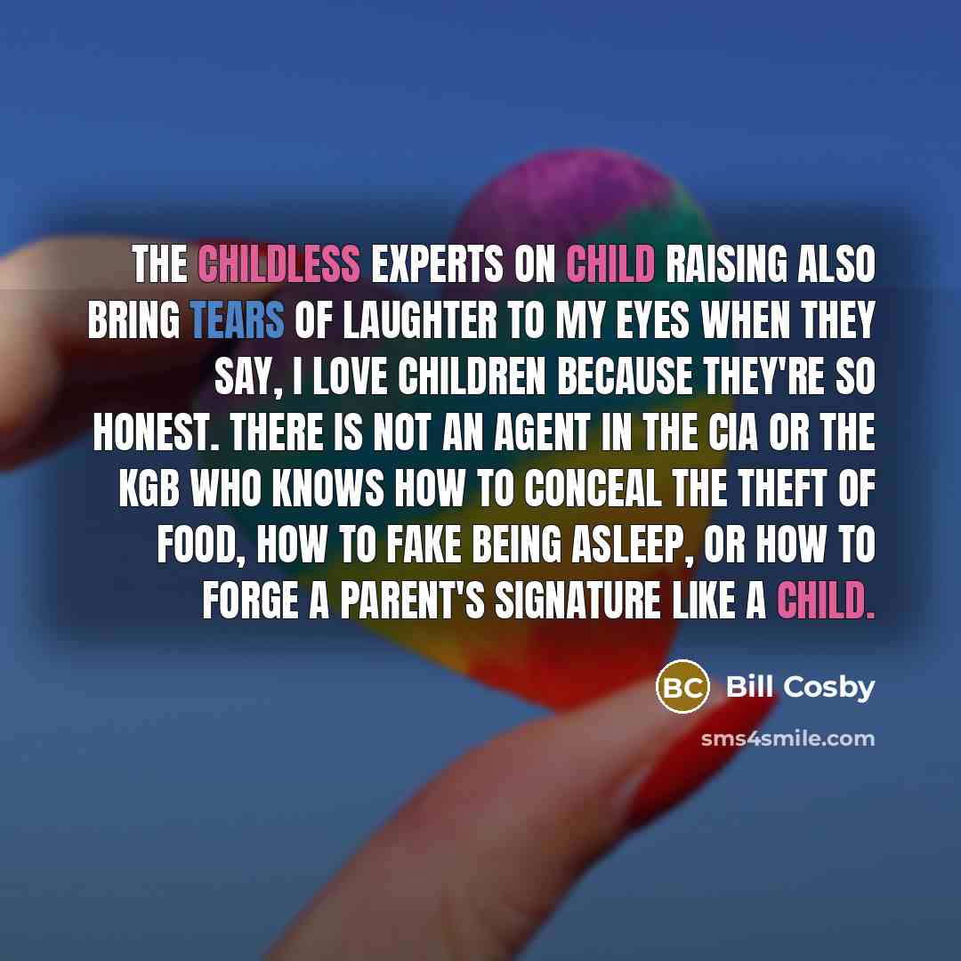 “The childless experts on child raising also bring tears of laughter to my eyes when they say, I love children because they're so honest. There is not an agent in the CIA or the KGB who knows how to conceal the theft of food, how to fake being asleep, or how to forge a parent's signature like a…” quote by Bill Cosby