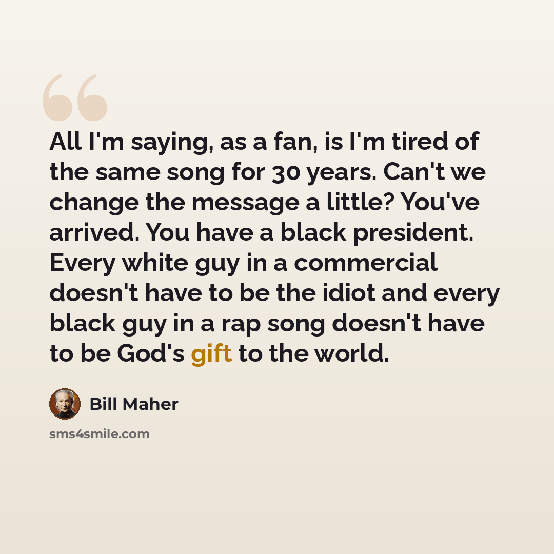 “All I'm saying, as a fan, is I'm tired of the same song for 30 years. Can't we change the message a little? You've arrived. You have a black president. Every white guy in a commercial doesn't have to be the idiot and every black guy in a rap song doesn't have to be God's gift to the world.” quote by Bill Maher