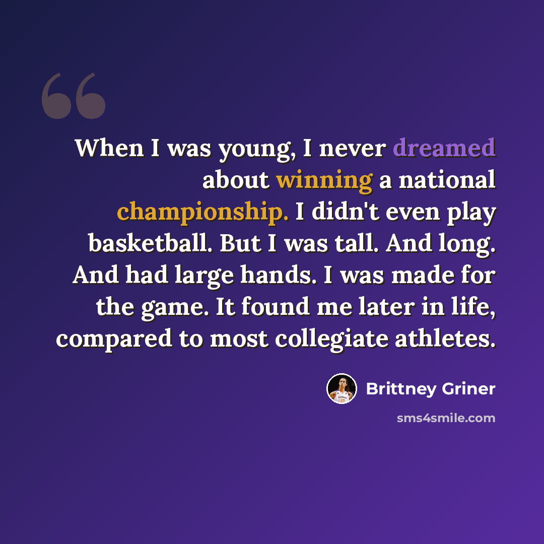 “When I was young, I never dreamed about winning a national championship. I didn't even play basketball. But I was tall. And long. And had large hands. I was made for the game. It found me later in life, compared to most collegiate athletes.” quote by Brittney Griner