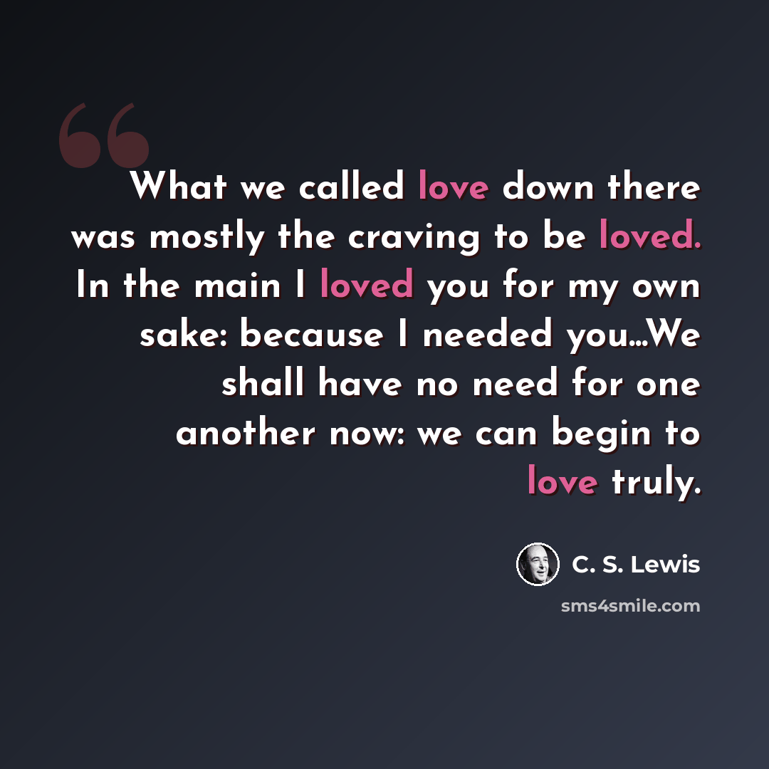 “What we called love down there was mostly the craving to be loved. In the main I loved you for my own sake: because I needed you...We shall have no need for one another now: we can begin to love truly.” quote by C. S. Lewis
