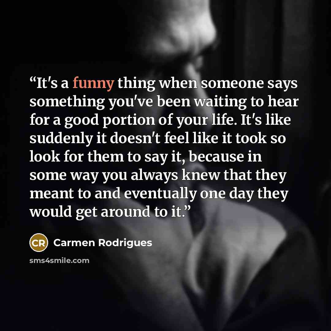 “It's a funny thing when someone says something you've been waiting to hear for a good portion of your life. It's like suddenly it doesn't feel like it took so look for them to say it, because in some way you always knew that they meant to and eventually one day they would get around to it.” quote by Carmen Rodrigues
