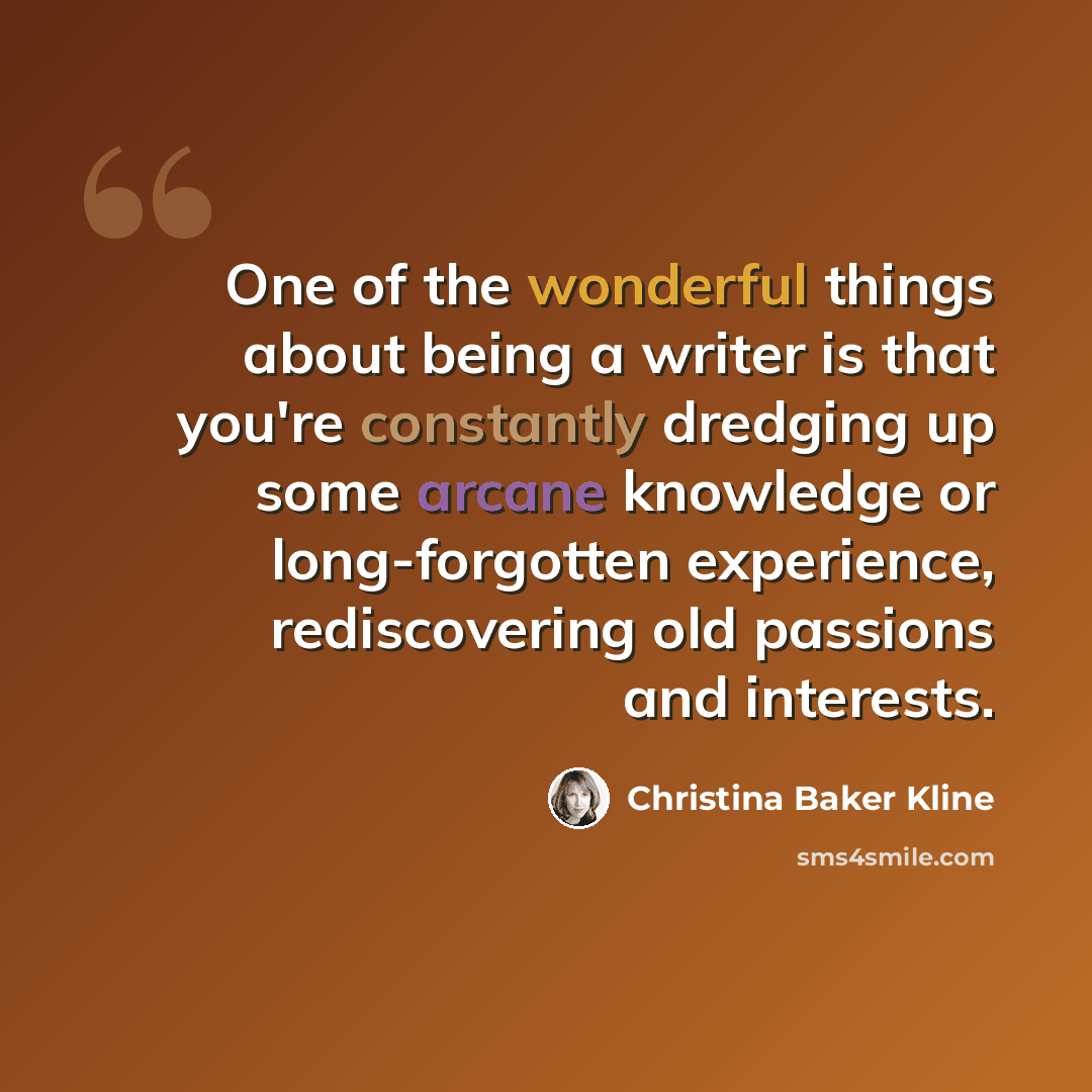 “One of the wonderful things about being a writer is that you're constantly dredging up some arcane knowledge or long-forgotten experience, rediscovering old passions and interests.” quote by Christina Baker Kline