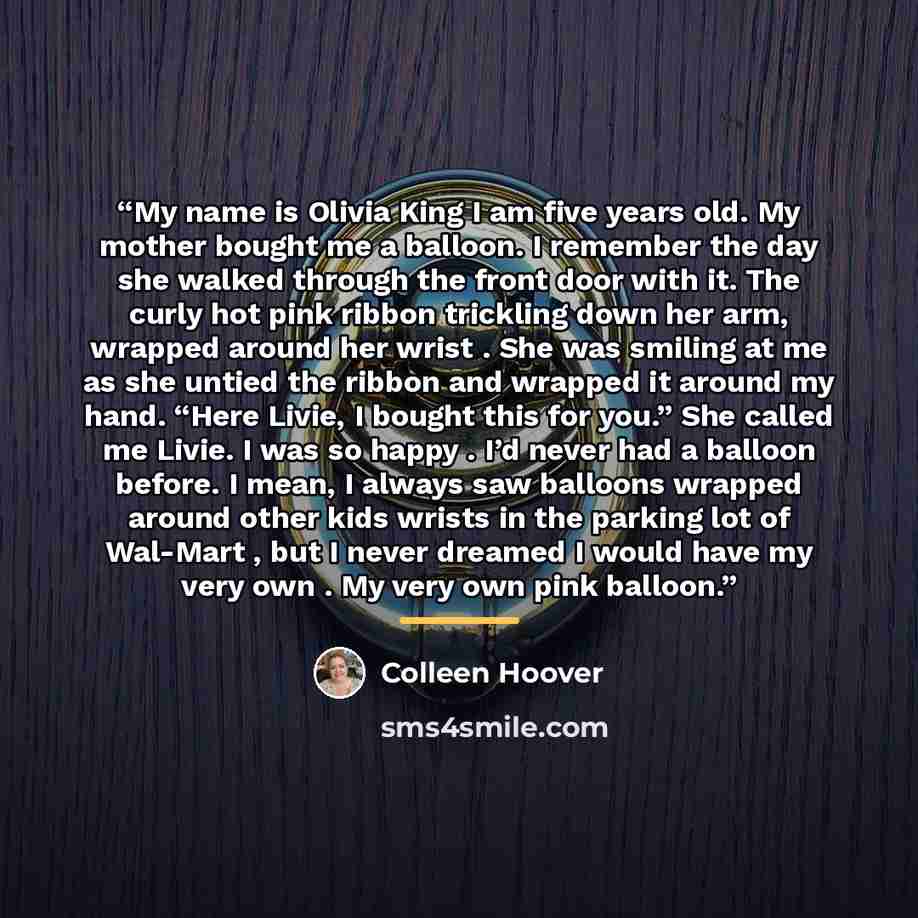 “My name is Olivia King I am five years old. My mother bought me a balloon. I remember the day she walked through the front door with it. The curly hot pink ribbon trickling down her arm, wrapped around her wrist . She was smiling at me as she untied the ribbon and wrapped it around my hand. “Here…” quote by Colleen Hoover