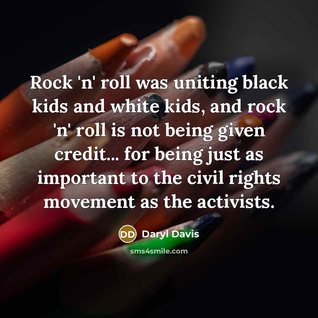 “Rock 'n' roll was uniting black kids and white kids, and rock 'n' roll is not being given credit... for being just as important to the civil rights movement as the activists.” quote by Daryl Davis