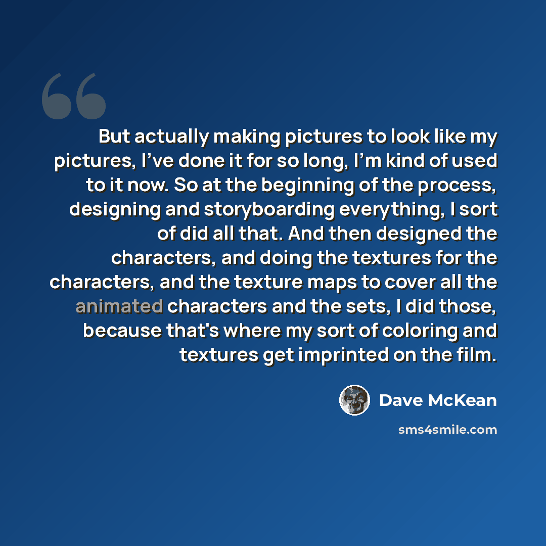 “But actually making pictures to look like my pictures, I've done it for so long, I'm kind of used to it now. So at the beginning of the process, designing and storyboarding everything, I sort of did all that. And then designed the characters, and doing the textures for the characters, and the…” quote by Dave McKean
