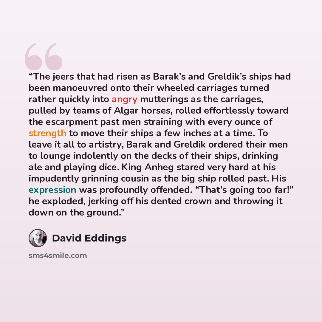 “The jeers that had risen as Barak’s and Greldik’s ships had been manoeuvred onto their wheeled carriages turned rather quickly into angry mutterings as the carriages, pulled by teams of Algar horses, rolled effortlessly toward the escarpment past men straining with every ounce of strength to move…” quote by David Eddings