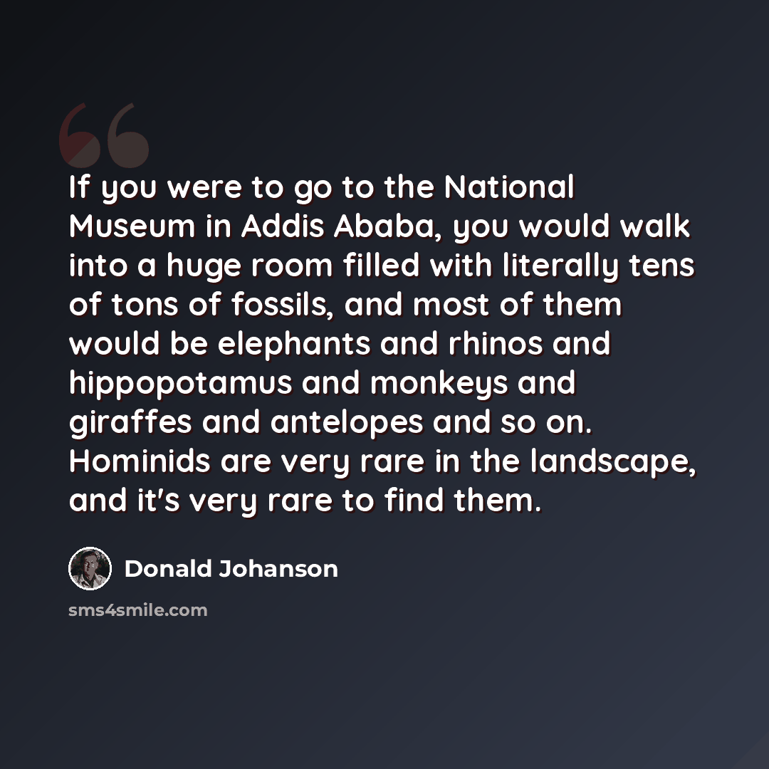 “If you were to go to the National Museum in Addis Ababa, you would walk into a huge room filled with literally tens of tons of fossils, and most of them would be elephants and rhinos and hippopotamus and monkeys and giraffes and antelopes and so on. Hominids are very rare in the landscape, and…” quote by Donald Johanson