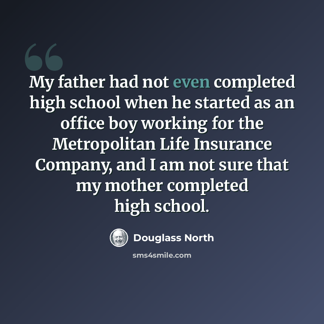 “My father had not even completed high school when he started as an office boy working for the Metropolitan Life Insurance Company, and I am not sure that my mother completed high school.” quote by Douglass North