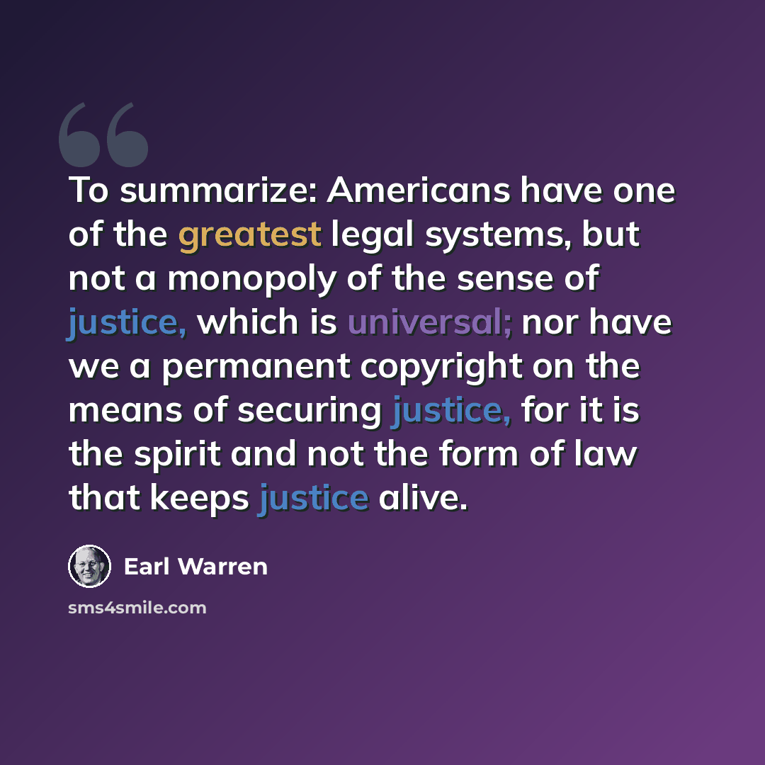 “To summarize: Americans have one of the greatest legal systems, but not a monopoly of the sense of justice, which is universal; nor have we a permanent copyright on the means of securing justice, for it is the spirit and not the form of law that keeps justice alive.” quote by Earl Warren