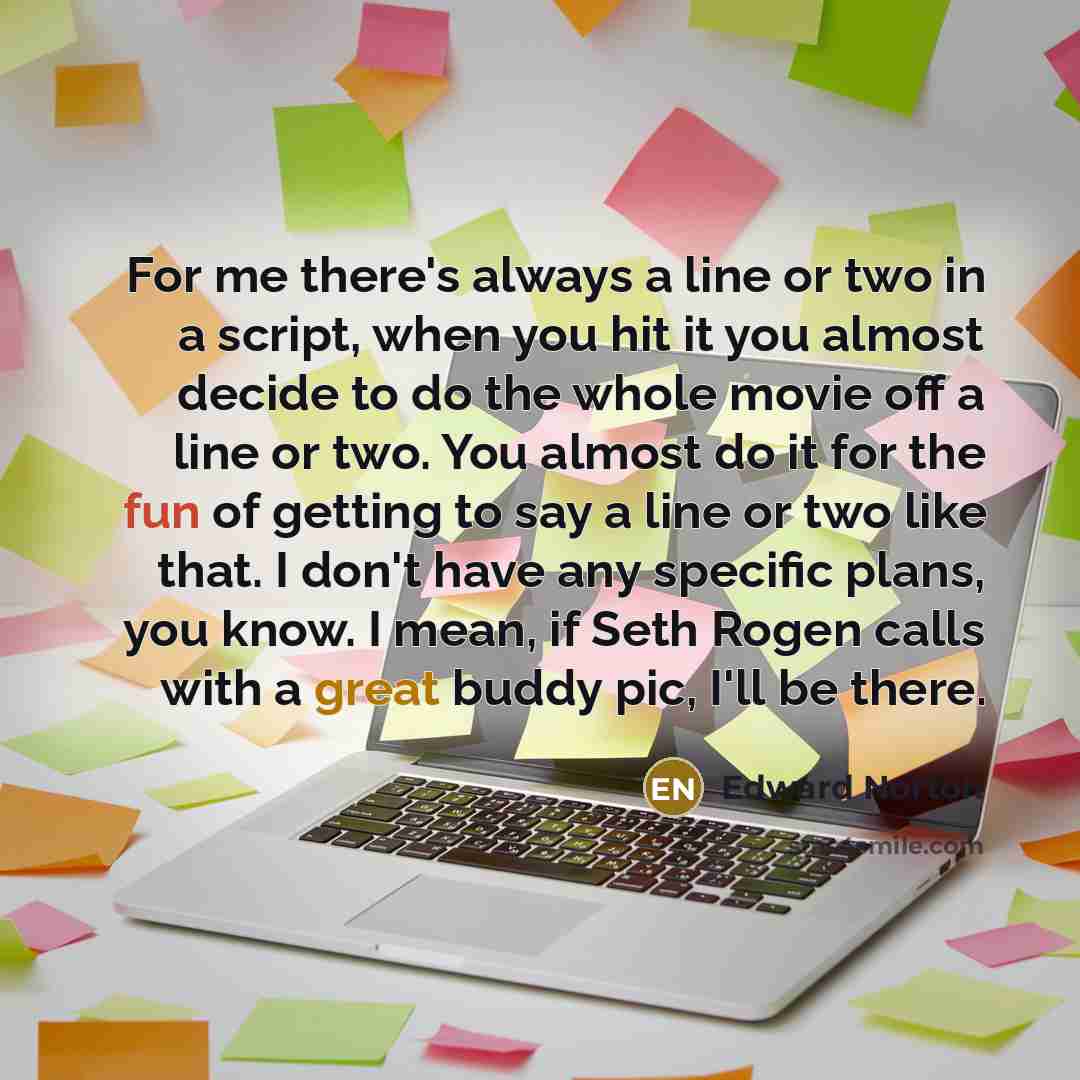 “For me there's always a line or two in a script, when you hit it you almost decide to do the whole movie off a line or two. You almost do it for the fun of getting to say a line or two like that. I don't have any specific plans, you know. I mean, if Seth Rogen calls with a great buddy pic, I'll be…” quote by Edward Norton