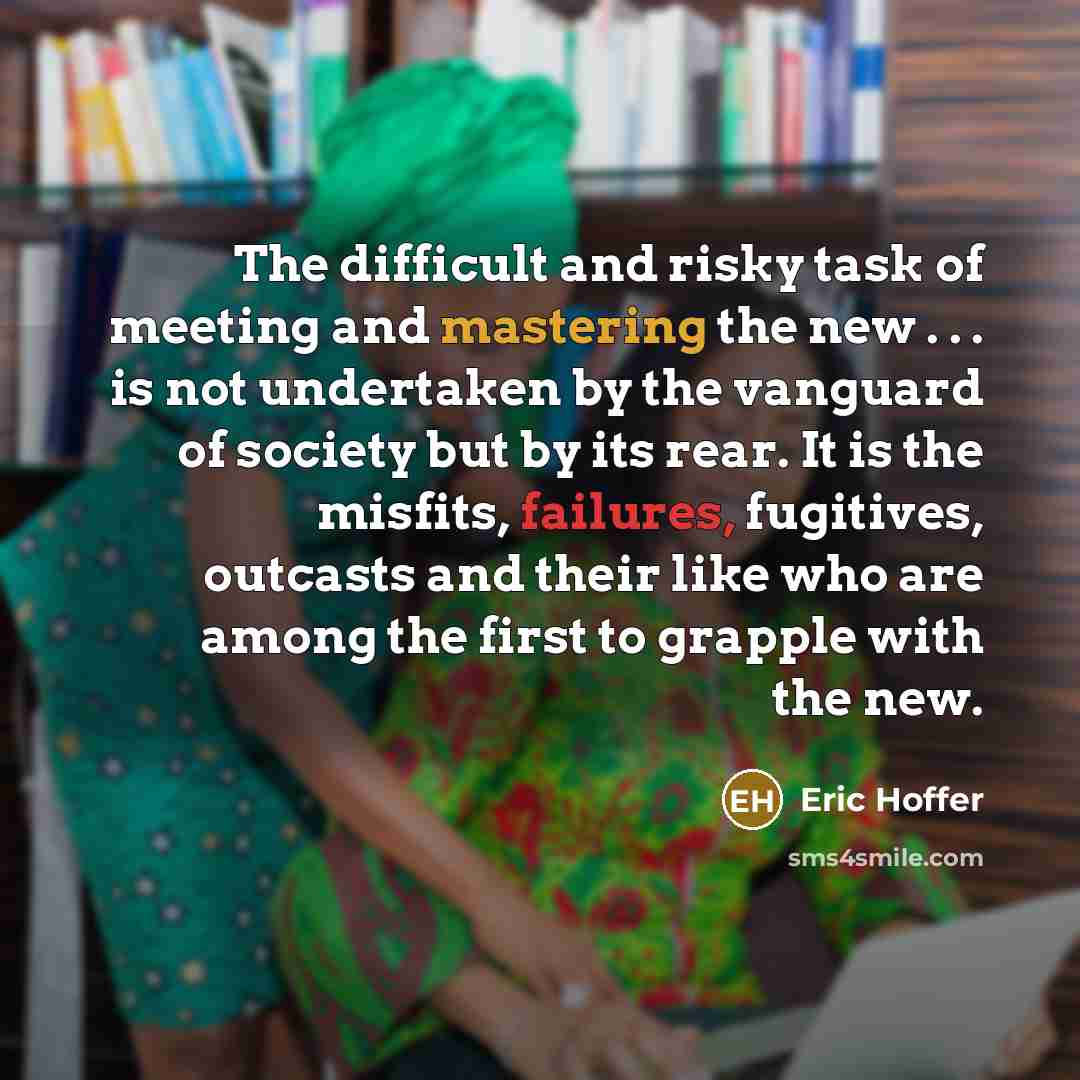 “The difficult and risky task of meeting and mastering the new . . . is not undertaken by the vanguard of society but by its rear. It is the misfits, failures, fugitives, outcasts and their like who are among the first to grapple with the new.” quote by Eric Hoffer