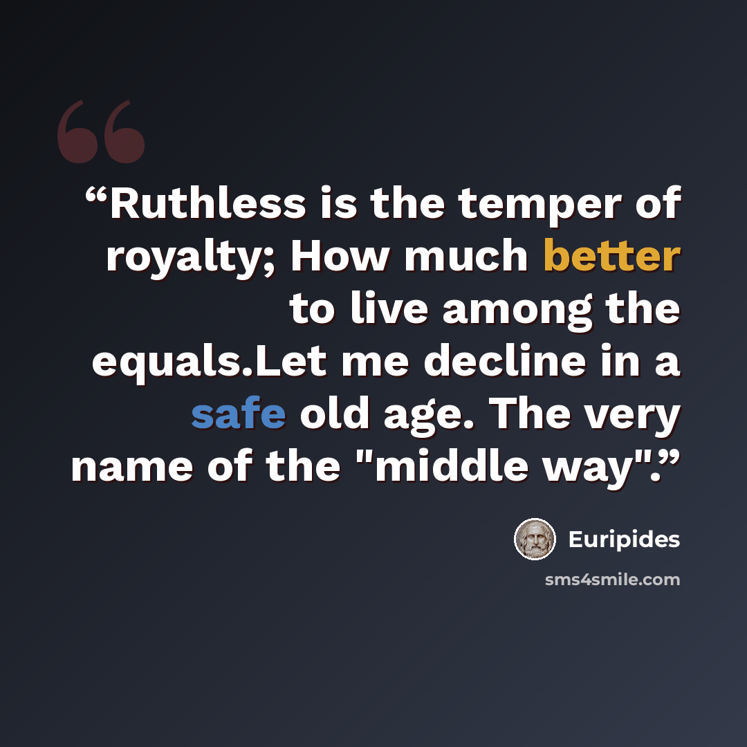 “Ruthless is the temper of royalty; How much better to live among the equals.Let me decline in a safe old age. The very name of the "middle way".” quote by Euripides