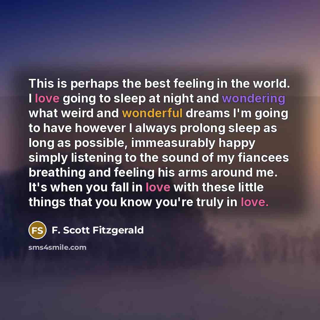 “This is perhaps the best feeling in the world. I love going to sleep at night and wondering what weird and wonderful dreams I'm going to have however I always prolong sleep as long as possible, immeasurably happy simply listening to the sound of my fiancees breathing and feeling his arms around…” quote by F. Scott Fitzgerald