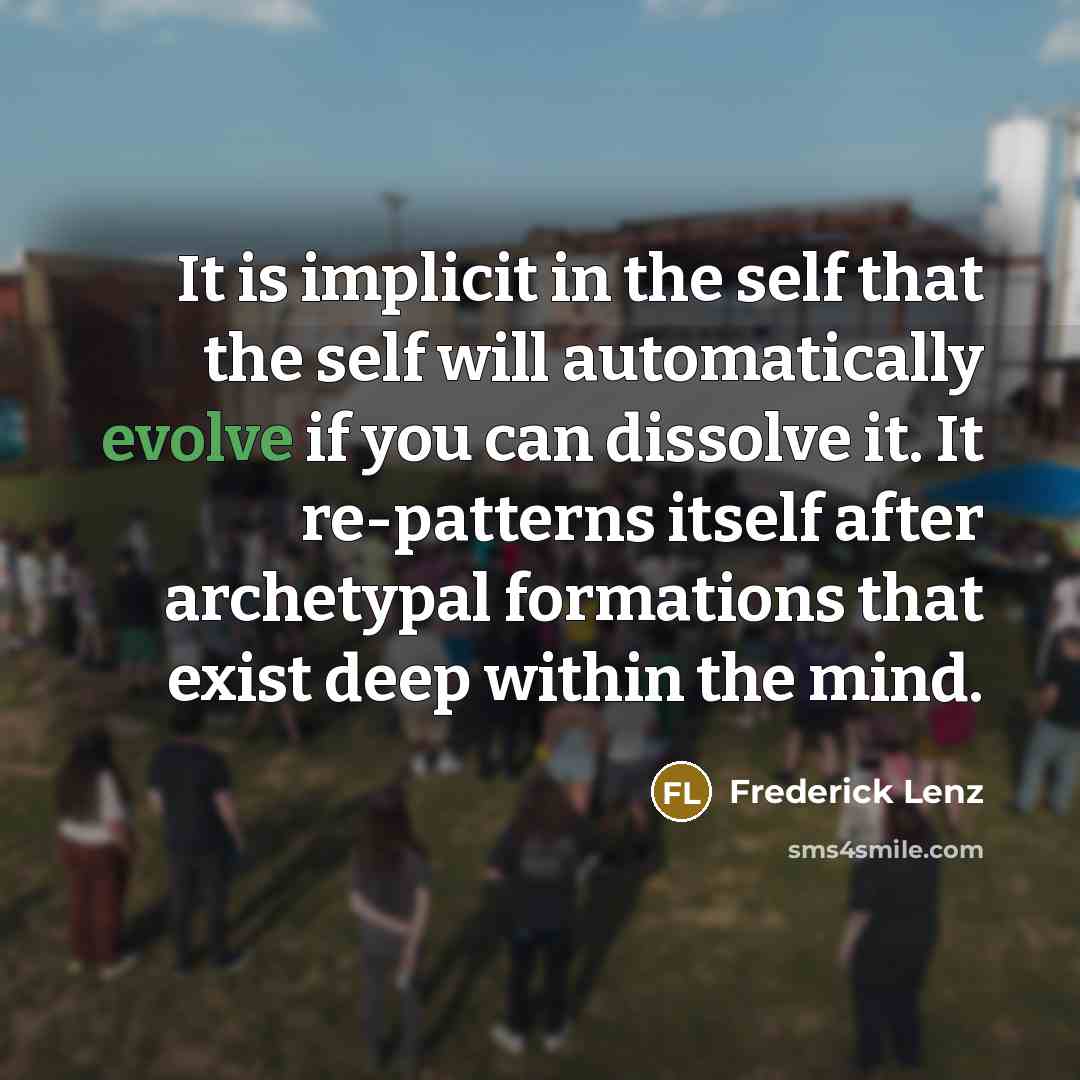 “It is implicit in the self that the self will automatically evolve if you can dissolve it. It re-patterns itself after archetypal formations that exist deep within the mind.” quote by Frederick Lenz