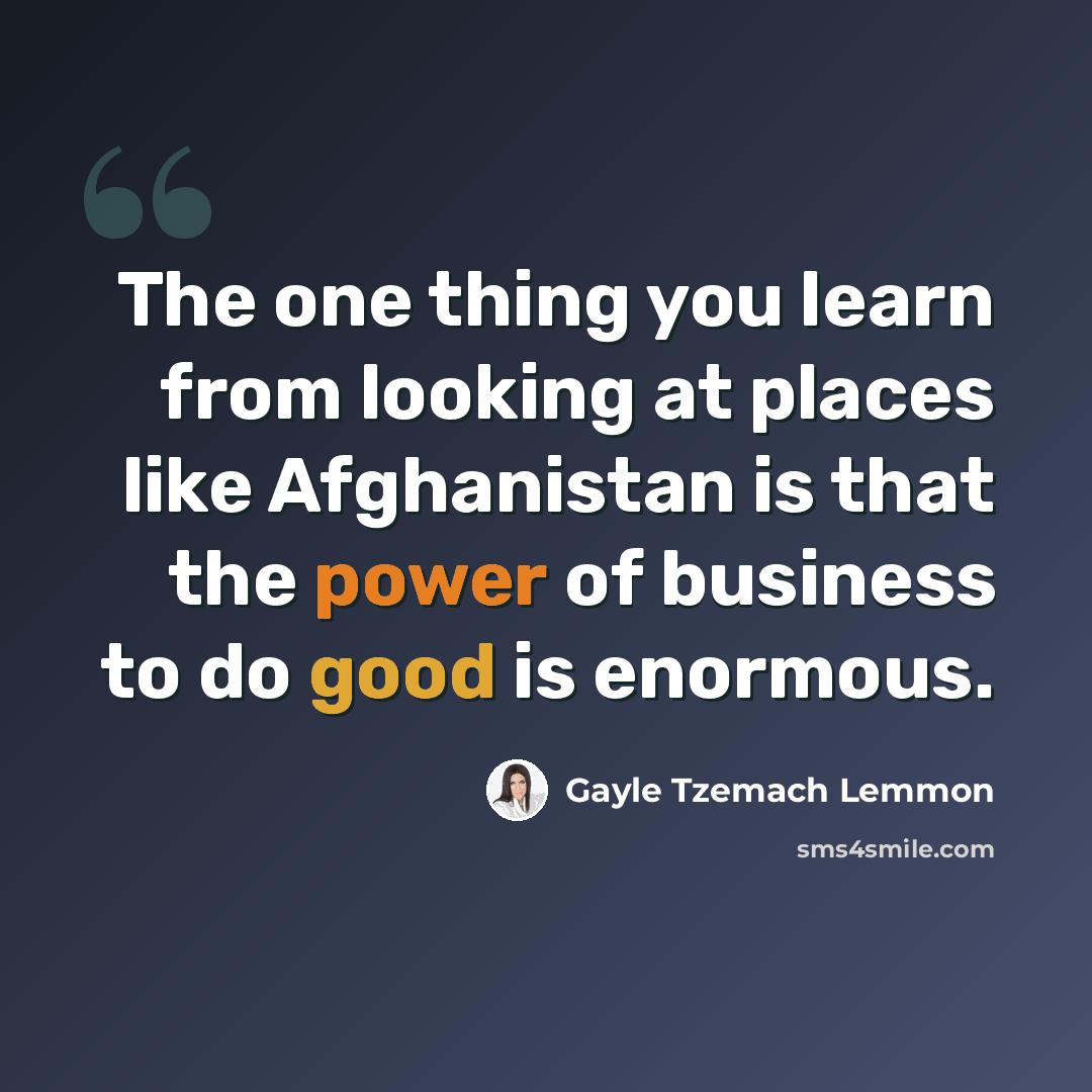“The one thing you learn from looking at places like Afghanistan is that the power of business to do good is enormous.” quote by Gayle Tzemach Lemmon